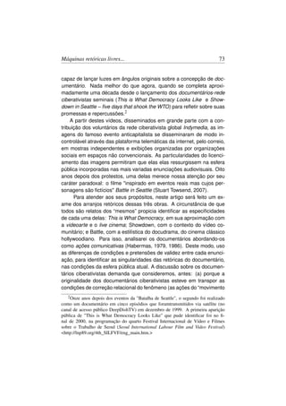 Máquinas retóricas livres...                                                    73


capaz de lançar luzes em ângulos originais sobre a concepção de doc-
umentário. Nada melhor do que agora, quando se completa aproxi-
madamente uma década desde o lançamento dos documentários-rede
ciberativistas seminais (This is What Democracy Looks Like e Show-
down in Seattle – ﬁve days that shook the WTO) para reﬂetir sobre suas
promessas e repercussões.2
    A partir destes vídeos, disseminados em grande parte com a con-
tribuição dos voluntários da rede ciberativista global Indymedia, as im-
agens do famoso evento anticapitalista se disseminaram de modo in-
controlável através das plataforma telemáticas da internet, pelo correio,
em mostras independentes e exibições organizadas por organizações
sociais em espaços não convencionais. As particularidades do licenci-
amento das imagens permitiram que elas elas ressurgissem na esfera
pública incorporadas nas mais variadas enunciações audiovisuais. Oito
anos depois dos protestos, uma delas merece nossa atenção por seu
caráter paradoxal: o ﬁlme inspirado em eventos reais mas cujos per-
sonagens são ﬁctícios Battle in Seattle (Stuart Towsend, 2007).
      Para atender aos seus propósitos, neste artigo será feito um ex-
ame dos arranjos retóricos dessas três obras. A circunstância de que
todos são relatos dos “mesmos” propicia identiﬁcar as especiﬁcidades
de cada uma delas: This is What Democracy, em sua aproximação com
a videoarte e o live cinema; Showdown, com o contexto do vídeo co-
munitário; e Battle, com a estilística do docudrama, do cinema clássico
hollywoodiano. Para isso, analisarei os documentários abordando-os
como ações comunicativas (Habermas, 1979, 1986). Deste modo, uso
as diferenças de condições e pretensões de validez entre cada enunci-
ação, para identiﬁcar as singularidades das retóricas do documentário,
nas condições da esfera pública atual. A discussão sobre os documen-
tários ciberativistas demanda que consideremos, antes: (a) porque a
originalidade dos documentários ciberativistas esteve em transpor as
condições de correção relacional do fenômeno (as ações do “movimento
   2 Onze  anos depois dos eventos da Batalha de Seattle, o segundo foi realizado
como um documentário em cinco episódios que foramtransmitidos via satélite (no
canal de acesso público DeepDishTV) em dezembro de 1999. A primeira aparição
pública de This is What Democracy Looks Like que pude identiﬁcar foi no ﬁ-
nal de 2000, na programação do quarto Festival Internacional de Vídeo e Filmes
sobre o Trabalho de Seoul (Seoul International Labour Film and Video Festival)
http://lnp89.org/4th_SILFVF/eng_main.htm.
 