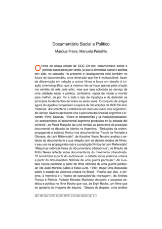 Documentário Social e Político
                  Marcius Freire, Manuela Penafria




O    T ema    da oitava edição da DOC On-line, documentário social e
       político quase peca por tardio, já que a dimensão social e política
tem sido, no passado, no presente e (asseguramos nós) também no
futuro do documentário, uma dimensão que lhe é indissociável, factor
de diferencição em relação a outros ﬁlmes e lança um desaﬁo à cri-
ação cinematográﬁca, que a mesma não se ﬁque apenas pela criação
(no sentido da arte pela arte), mas que seja colocada ao serviço de
uma utilidade social e política, combativa, capaz de mudar o mundo
para melhor, de por ﬁm a todo o tipo de injustiças e de defender os
princípios fundamentais de todos os seres vivos. O conjunto de artigos
agora divulgados compensam a espera de oito edições da DOC On-line:
“Solanas: documentário e militância em meio ao nuevo cine argentino”,
de Denise Tavares apresenta-nos o percurso do cineasta argentino Fer-
nando “Pino” Solanas. “Entre el compromiso y la institucionalización.
Un acercamiento al documental argentino producido en la década del
ochenta”, de Paola Margulis faz uma revisão ao panorama da produção
documental na década de oitenta na Argentina. “Seduções da ordem:
propaganda e estatuto fílmico nos documentários Triunfo da Vontade e
Olympia, de Leni Riefenstahl”, de Karoline Viana Teixeira analisa o es-
tatuto do documentário e sua relação com os demais modos de ﬁlmar;
o seu uso na propaganda nazi e a produção fílmica de Leni Riefenstahl.
“Máquinas retóricas livres do documentário ciberativista”, de Bráulio de
Britto Neves reﬂecte sobre documentários do movimento ciberativista.
“O social bate à porta do audiovisual: o debate sobre violência urbana
a partir do documentário Notícias de uma guerra particular”, de Gus-
tavo Souza pretende a partir do ﬁlme Notícias de uma guerra particu-
lar (de João Moreira Salles e Kátia Lund, 1999), traçar uma discussão
sobre o estado de violência urbana no Brasil. “Rocha que Voa: o cin-
ema, a memória e o teatro de operaçõesda montagem”, de Andréa
França e Patricia Furtado Mendes Machado discutem a proposta es-
tética e política no ﬁlme Rocha que voa, de Eryk Rocha, um ﬁlme que
se apropria de imagens de arquivo. “Depois do disparo: uma análise

Doc On-line, n.08, Agosto 2010, www.doc.ubi.pt, pp. 2-3.
 