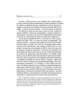 Máquinas retóricas livres...                                                     75


     Primeiro, o EZLN se lançou como breaking new na esfera pública
massiva, realizando ações armadas táticas, de efeito espetacular: tomadas
de cidades no estado de Chiapas, exatamente no dia em que se pro-
mulgava o Acordo de Livre Comércio da América do Norte (NAFTA, em
inglês). O acordo de livre comércio – sem livre trânsito de pessoas
– da América do Norte era até então a ação de maior sucesso da
agenda neoliberal. Graças aos neozapatistas, a agenda mediática foi
“sequestrada”, retirando o foco do evento tediosamente previsível que
seria mais uma conﬁrmação do there is no alternative thatcheriano.
     No dia da promulgação da NAFTA, 1o de janeiro de 1994, os guer-
rilheiros de origem maia – os maias não haviam se dispersado? não
estavam extintos? – ocuparam sete cidades da província de Chiapas.
Dois dias depois, lançaram uma série de comunicados pela internet,
a partir do seu www.ezln.org. Isso, instalou o EZLN como um “sinal
parasita” durável das comunicações do NAFTA. Nos cinco anos que
se seguiram, através da coalizão do “movimento de movimentos” na
Ação Global dos Povos, esse ruído se tornaria infernal, fazendo todos
os encontros da “governança corporativa global”, (em Seattle, Praga,
Genova, Cancún, Miami) serem perturbados por “dias de Ação Global”.
Isso durou até que os governos e corporações imperialistas retaliassem
a sociedade civil global de maneira drástica, impondo a agenda da
“Guerra ao Terror” e colocando na quase-clandestinidade o novo inter-
nacionalismo.4 Introduction: 9/11 Prologue”, in Yuen, Eddie et alii (Edi-
tores),The Battle of Seattle: the new challange to capitalist globalization,
Nova Iorque: Soft Skull Press, 2002, p. 3.) O resultado, na visão mais
pessimista (como a de Dean, 2008) teria sido a “foraclusão” da comuni-
cação política. No entanto os acontecimentos mais recentes – da vitória
de Barack Obama, à continuação da articulação internacional entre os
ciberativistas – desautorizam tomar esses juízos como deﬁnitivos.
   4 Esse é o diagnóstico soturno de um ativista, no prólogo de um dos livros mais
importantes sobre as manifestações de Seattle em 1999:“O espaço político radical que
foi aberto pelo movimento anti-globalização foi instantanamente pulverizado (espe-
cialmente nos EUA) e o mundo desde então pareceu ser envolvido numa nova Guerra
Fria entre um império Estadunidense vingativo e um pernicioso fundamentalismo is-
lâmico de direita.”(Yuen, Eddie, “
 