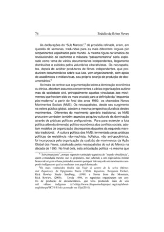 76                                                     Bráulio de Britto Neves


     As declarações do “Sub Marcos”,5 de prosódia reﬁnada, eram, em
questão de semanas, traduzidas para as mais diferentes línguas por
simpatizantes espalhados pelo mundo. A mesma ﬁgura carismática do
revolucionário de cachimbo e máscara “passamontanha” seria explo-
rado como tema de vários documentários independentes, largamente
distribuídos e exibidos pelos voluntários ciberativistas. Os neozapatis-
tas, depois de acolher produtores de ﬁlmes independentes, que pro-
duziram documentários sobre sua luta, vem organizarando, com apoio
de acadêmicos e midiativistas, seu próprio arranjo de produção de doc-
umentários.6
     Ao invés de centrar sua argumentação sobre a dominação econômica
ou étnica, abordam assuntos concernentes a várias organizações autôno-
mas da sociedade civil, principalmente aquelas vinculadas aos movi-
mentos que haviam sido os mais cruciais para a deﬁnição da esquerda
pós-moderna a partir do ﬁnal dos anos 1960: os chamados Novos
Movimentos Sociais (NMS). Os neozapatistas, desde seu surgimento
na esfera pública global, adotam a mesma perspectiva pluralista destes
movimentos. Diferentes do movimento operário tradicional, os NMS
procuram combater também aspectos psíquico-culturais da dominação
através de práticas políticas preﬁgurativas. Para para estender a luta
política além da dimensão politico-econômica dos conﬂitos sociais, ado-
tam modelos de organização discrepantes daqueles da esquerda marx-
ista tradicional. A cultura política dos NMS, fermentada pelas práticas
políticas de resistência não-machista, holística, não antropocêntrica,
foi incorporada pela organização da coalizão de movimentos da Ação
Global dos Povos, catalisada pelos neozapatistas do sul do Mexico na
década de 1990. No ﬁnal dela, esta articulação política –a mesma que
     5 “Subcomandante”, porque segundo o princípio zapatista do mando-obediência,
quem comandaria mesmo são os populares, não cabendo a um especialista militar
branco de origem urbana pretender assumir qualquer liderança de um movimento cam-
ponês indígena no qual as mulheres tem papel destacado.
    6 Os mais conhecidos títulos são Viaje al centro de la selva (Memo-

rial Zapatista), de Epigmenio Ibarra (1994), Zapatista, Benjamin Eichert,
Rick Rowley Staale Sandberg, (1999) e Storm from the Mountain,
Rick Rowley, (2000).         Desde 1998, os zapatistas organizaram um cen-
tro de produção de documentários, que teria produzido mais de seis
mil     vídeos    indígenas     (cf.http://www.chiapasmediaproject.org/cmp/about-
englishespa%C3%B1ol,acessado em 15jul2010).
 