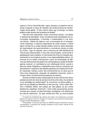Máquinas retóricas livres...                                                      77


originou o Fórum Social Mundial– logrou alcançar um patamar interna-
cional, propondo a busca de métodos não-revolucionários de transfor-
mação social global. É este mesmo ethos que re-emergiu na esfera
pública ampla através dos protestos de Seattle.7
    Três dos mais importantes “novos movimentos sociais”, vinculados
a políticas de identidade, foram simultaneamente interpelados nos co-
municados neozapatistas: o feminista, o ambientalista e o de mino-
rias étnicas. Depois de capturar, com a provocação de um aconteci-
mento imprevisto, a cobertura espontânea da mídia massiva, o EZLN
logrou transformar a ampla atenção pública inicial em apoio declarado
de organizações não governamentais e movimentos sociais ao redor
do mundo. Logo em seguida, usou a estrutura da rede distribuída da
internet para descentralizar o ﬂuxo das comunicações, contornando o
gatekeeping mass-mediático. A internet permitiu-lhes (a) interpelar pes-
soalmente os enunciatários quanto a sua responsabilidade política; (b)
enunciar-se em âmbito internacional a partir da tematização de dile-
mas que efetivamente não podem ser contrastados por ações de âmbito
apenas nacional; (c) manifestar-se com soﬁsticação formal, usando o
discurso verbal, fotográﬁco e videográﬁco para construir narrativas que
aproveitavam o repertório das fábulas populares (do intelectual fora-da-
lei mascarado, lutando a partir dos ensinamentos de um povo que se
tinha como desparecido, possuidor de sabedoria imemorial, contra o
inimigo militar e econômicamente poderoso da história).
    Quando se observa essa conﬁguração do arranjo retórico dos neoza-
patistas do ponto de vista da estrutura de links entre sites, ﬁca evidente
a sua estratégia de estelarização8 do movimento na esfera pública, a
partir de sua plataforma telemática (o site ezln.org). Como notam Gar-
rido e Hallavais (2003), sem passar por esta página (ou por outras
plataformas zapatistas próximas), havia então pouquíssimos pontos
conexão que unissem os sites feministas, ecologistas e de defensores
de culturas tradicionais. Ou seja, através dos links, as comunicações
   7A   respeito da contribuição das culturas sem estado e sem capital para a inovação
política da virada do século, cf. Graeber, D. Fragments of an Anarchist Anthropology.
Chicago: Prickly Paradigm Press, 2004.
   8 Estelaridade é um termo que Soriau (as 200.000 situações dramáticas) usa para

conceptualizar a construção das situações dramáticas como eventos centrais de um
universo de discurso.
 