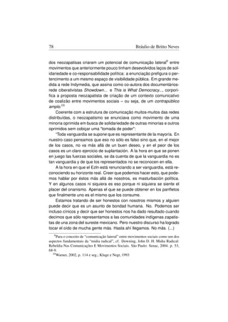 78                                                   Bráulio de Britto Neves


dos neozapatisas criaram um potencial de comunicação lateral9 entre
movimentos que anteriormente pouco tinham desevolvidos laços de sol-
idariedade e co-responsabilidade política: a enunciação preﬁgura o per-
tencimento a um mesmo espaço de visibilidade pública. Em grande me-
dida a rede Indymedia, que assina como co-autora dos documentários-
rede ciberativistas Showdown... e This is What Democracy..., corpori-
ﬁca a proposta neozapatista de criação de um contexto comunicativo
de coalizão entre movimentos sociais – ou seja, de um contrapúblico
amplo.10
    Coerente com a estrutura de comunicação muitos-muitos das redes
distribuídas, o neozapatismo se enunciava como movimento de uma
minoria oprimida em busca de solidariedade de outras minorias e outros
oprimidos sem cobiçar uma tomada de poder:
    “Toda vanguardia se supone que es representante de la mayoría. En
nuestro caso pensamos que eso no sólo es falso sino que, en el mejor
de los casos, no va más allá de un buen deseo, y en el peor de los
casos es un claro ejercicio de suplantación. A la hora en que se ponen
en juego las fuerzas sociales, se da cuenta de que la vanguardia no es
tan vanguardia y de que los representados no se reconocen en ella.
    A la hora en que el Ezln está renunciando a ser vanguardia, está re-
conociendo su horizonte real. Creer que podemos hacer esto, que pode-
mos hablar por éstos más allá de nosotros, es masturbación política.
Y en algunos casos ni siquiera es eso porque ni siquiera se siente el
placer del onanismo. Apenas el que se puede obtener en los panﬂetos
que ﬁnalmente uno es el mismo que los consume.
    Estamos tratando de ser honestos con nosotros mismos y alguien
puede decir que es un asunto de bondad humana. No. Podemos ser
incluso cínicos y decir que ser honestos nos ha dado resultado cuando
decimos que sólo representamos a las comunidades indígenas zapatis-
tas de una zona del sureste mexicano. Pero nuestro discurso ha logrado
tocar el oído de mucha gente más. Hasta ahí llegamos. No más. (...)
     9 Para
         o conceito de “comunicação lateral” entre movimentos sociais como um dos
aspectos fundamentais da “midia radical”, cf. Downing, John D. H. Midia Radical:
Rebeldia Nas Comunicações E Movimentos Sociais. São Paulo: Senac, 2004. p. 53,
68-9.
  10 Warner, 2002, p. 114 e seg.; Kluge e Negt, 1993
 