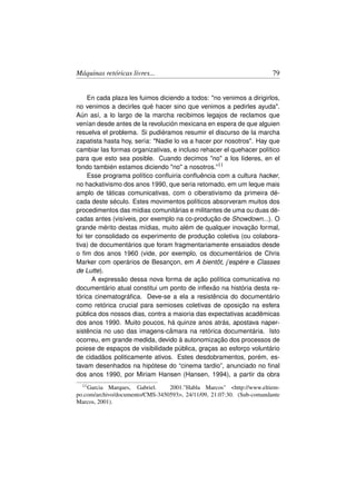 Máquinas retóricas livres...                                           79


     En cada plaza les fuimos diciendo a todos: no venimos a dirigirlos,
no venimos a decirles qué hacer sino que venimos a pedirles ayuda.
Aún así, a lo largo de la marcha recibimos legajos de reclamos que
venían desde antes de la revolución mexicana en espera de que alguien
resuelva el problema. Si pudiéramos resumir el discurso de la marcha
zapatista hasta hoy, sería: Nadie lo va a hacer por nosotros. Hay que
cambiar las formas organizativas, e incluso rehacer el quehacer político
para que esto sea posible. Cuando decimos no a los líderes, en el
fondo también estamos diciendo no a nosotros.”11
     Esse programa político conﬂuiria conﬂuência com a cultura hacker,
no hackativismo dos anos 1990, que seria retomado, em um leque mais
amplo de táticas comunicativas, com o ciberativismo da primeira dé-
cada deste século. Estes movimentos políticos absorveram muitos dos
procedimentos das mídias comunitárias e militantes de uma ou duas dé-
cadas antes (visíveis, por exemplo na co-produção de Showdown...). O
grande mérito destas mídias, muito além de qualquer inovação formal,
foi ter consolidado os experimento de produção coletiva (ou colabora-
tiva) de documentários que foram fragmentariamente ensaiados desde
o ﬁm dos anos 1960 (vide, por exemplo, os documentários de Chris
Marker com operários de Besançon, em A bientôt, j’espère e Classes
de Lutte).
      A expressão dessa nova forma de ação política comunicativa no
documentário atual constitui um ponto de inﬂexão na história desta re-
tórica cinematográﬁca. Deve-se a ela a resistência do documentário
como retórica crucial para semioses coletivas de oposição na esfera
pública dos nossos dias, contra a maioria das expectativas acadêmicas
dos anos 1990. Muito poucos, há quinze anos atrás, apostava naper-
sistência no uso das imagens-câmara na retórica documentária. Isto
ocorreu, em grande medida, devido à autonomização dos processos de
poiese de espaços de visibilidade pública, graças ao esforço voluntário
de cidadãos politicamente ativos. Estes desdobramentos, porém, es-
tavam desenhados na hipótese do “cinema tardio”, anunciado no ﬁnal
dos anos 1990, por Miriam Hansen (Hansen, 1994), a partir da obra
  11 Garcia Marques, Gabriel.    2001.Habla Marcos http://www.eltiem-
po.com/archivo/documento/CMS-3450593, 24/11/09, 21:07:30. (Sub-comandante
Marcos, 2001).
 