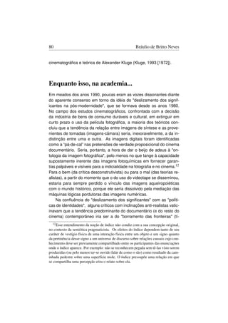80                                                      Bráulio de Britto Neves


cinematográﬁca e teórica de Alexander Kluge (Kluge, 1993 [1972]).




Enquanto isso, na academia...
Em meados dos anos 1990, poucas eram as vozes dissonantes diante
do aparente consenso em torno da idéia do deslizamento dos signif-
icantes na pós-modernidade, que se formava desde os anos 1980.
No campo dos estudos cinematográﬁcos, confrontada com a decisão
da indústria de bens de consumo duráveis e cultural, em extinguir em
curto prazo o uso da película fotográﬁca, a maioria dos teóricos con-
cluiu que a tendência da relação entre imagens de síntese e as prove-
nientes de tomadas (imagens-câmara) seria, inexoravelmente, a da in-
distinção entre uma e outra. As imagens digitais foram identiﬁcadas
como a “pá-de-cal” nas pretensões de verdade proposicional do cinema
documentário. Seria, portanto, a hora de dar o beijo de adeus à on-
tologia da imagem fotográﬁca, pelo menos no que tange à capacidade
supostamente inerente das imagens fotoquímicas em fornecer garan-
tias palpáveis e visíveis para a indicialidade na fotograﬁa e no cinema.12
Para o bem (da crítica desconstrutivista) ou para o mal (das teorias re-
alistas), a partir do momento que o do uso do videotape se disseminou,
estaria para sempre perdido o vínculo das imagens aqueiropoiéticas
com o mundo histórico, porque ele seria dissolvido pela mediação das
máquinas lógicas pordutoras das imagens numéricas.
    Na conﬂuência do deslizamento dos signiﬁcantes com as políti-
cas de identidades, alguns críticos com inclinações anti-realistas vatic-
inavam que a tendência predominante do documentário (e do resto do
cinema) contemporâneo iria ser a do borramento das fronteiras (tí-
  12 Esse entendimento da noção de índice não condiz com a sua concepção original,
no contexto da semiótica pragmaticista. Os efeitos do índice dependem tanto de seu
caráter de vestígio físico de uma interação física entre um objeto e um signo quanto
da pertinência desse signo a um universo de discurso sobre relações causais cujo con-
hecimento deve ser previamente compartilhado entre os participantes das enunciações
onde o índice aparece. Por exemplo: não se reconhecem pegada sem tê-las visto serem
produzidas (ou pelo menos ter-se ouvido falar de como o são) como resultado da cam-
inhada pedestre sobre uma superfície mole. O índice pressupõe uma relação em que
se compartilha uma percepção e/ou o relato sobre ela.
 