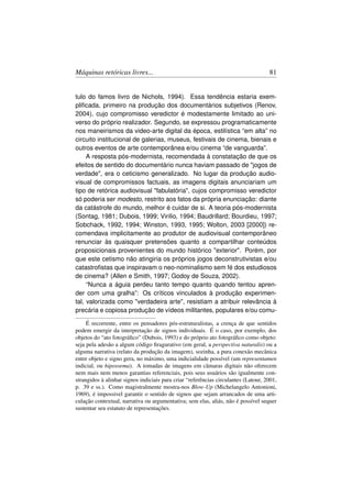 Máquinas retóricas livres...                                                        81


tulo do famos livro de Nichols, 1994). Essa tendência estaria exem-
pliﬁcada, primeiro na produção dos documentários subjetivos (Renov,
2004), cujo compromisso veredictor é modestamente limitado ao uni-
verso do próprio realizador. Segundo, se expressou programaticamente
nos maneirismos da video-arte digital da época, estilística “em alta” no
circuito institucional de galerias, museus, festivais de cinema, bienais e
outros eventos de arte contemporânea e/ou cinema “de vanguarda”.
     A resposta pós-modernista, recomendada à constatação de que os
efeitos de sentido do documentário nunca haviam passado de jogos de
verdade, era o ceticismo generalizado. No lugar da produção audio-
visual de compromissos factuais, as imagens digitais anunciariam um
tipo de retórica audiovisual fabulatória, cujos compromisso veredictor
só poderia ser modesto, restrito aos fatos da própria enunciação: diante
da catástrofe do mundo, melhor é cuidar de si. A teoria pós-modernista
(Sontag, 1981; Dubois, 1999; Virilio, 1994; Baudrillard; Bourdieu, 1997;
Sobchack, 1992, 1994; Winston, 1993, 1995; Wolton, 2003 [2000]) re-
comendava implicitamente ao produtor de audiovisual contemporâneo
renunciar às quaisquer pretensões quanto a compartilhar conteúdos
proposicionais provenientes do mundo histórico exterior. Porém, por
que este cetismo não atingiria os próprios jogos deconstrutivistas e/ou
catastroﬁstas que inspiravam o neo-nominalismo sem fé dos estudiosos
de cinema? (Allen e Smith, 1997; Godoy de Souza, 2002).
     “Nunca a águia perdeu tanto tempo quanto quando tentou apren-
der com uma gralha”: Os críticos vinculados à produção experimen-
tal, valorizada como verdadeira arte, resistiam a atribuir relevância à
precária e copiosa produção de vídeos militantes, populares e/ou comu-

     É recorrente, entre os pensadores pós-estruturalistas, a crença de que sentidos
podem emergir da interpretação de signos individuais. É o caso, por exemplo, dos
objetos do “ato fotográﬁco” (Dubois, 1993) e do próprio ato fotográﬁco como objeto:
seja pela adesão a algum código ﬁragurativo (em geral, a perspectiva naturalis) ou a
alguma narrativa (relato da produção da imagem), sozinha, a pura conexão mecânica
entre objeto e signo gera, no máximo, uma indicialidade possível (um representamen
indicial, ou hipossema). A tomadas de imagens em câmaras digitais não oferecem
nem mais nem menos garantias referenciais, pois seus usuários são igualmente con-
strangidos à alinhar signos indiciais para criar “referências circulantes (Latour, 2001,
p. 39 e ss.). Como magistralmente mostra-nos Blow-Up (Michelangelo Antonioni,
1969), é impossivel garantir o sentido de signos que sejam arrancados de uma arti-
culação contextual, narrativa ou argumentativa; sem elas, aliás, não é possível sequer
sustentar seu estatuto de representações.
 