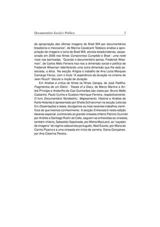 Documentário Social e Político                                       3


da apropriação das últimas imagens de Brad Will por documentários
brasileiros e mexicanos”, de Marina Cavalcanti Tedesco analisa a apro-
priação de imagens e sons de Brad Will, ativista estadunidense, assas-
sinado em 2006 nos ﬁlmes Compromiso Cumplido e Brad - uma noite
mais nas barricadas. “Quando o documentário pensa, Frederick Wise-
man”, de Carlos Melo Ferreira traz-nos a dimensão social e política de
Frederick Wiseman relembrando uma outra dimensão que lhe está as-
sociada, a ética. Na secção Artigos o trabalho de Ana Lúcia Marques
Camargo Ferraz, com o título “A experiência da duração no cinema de
Jean Rouch” discute a noção de duração.
    Em Análise e crítica de ﬁlmes os ﬁlmes Garapa, de José Padilha;
Fragmentos de um Diário - Traces of a Diary, de Marco Martins e An-
dré Príncipe e Andarilho de Cao Guimarães são vistos por, Bruno Mello
Castanho, Paulo Cunha e Gustavo Henrique Ferreira, respectivamente.
O livro Documentário Nordestino: Mapeamento, História e Análise de
Karla Holanda é apresentado por Sheila Schvarzman na secção Leituras.
Em Dissertações e teses, divulgamos os mais recentes trabalhos cientí-
ﬁcos de que tivemos conhecimento. A secção Entrevista é nesta edição
deveras especial, à entrevista ao grande cineasta chileno Patricio Guzmán
por Andrés e Santiago Rubín de Celis, seguem-se entrevistas ao cineasta,
também chileno, Sebastián Sepúlveda, por Misha MacLaird, ao “caçador
de imagens” do regime salazarista português, Abel Escoto, por Maria do
Carmo Piçarra e a uma cineasta em início de carreira, Diana Gonçalves,
por Ana Catarina Pereira.
 