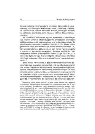 84                                                     Bráulio de Britto Neves


tornava muito improvável perceber a poesia suja da inovação do video-
ativismo, que vinha desenvolvendo processos coletivos de produção,
de construção de circuitos de difusão, e/ou de constituição de redes
de práticas de aprendizado, como inovações retóricas do cinema docu-
mentário.
    Ao contrário da maioria dos agouros acadêmicos, a digitalização
das imagens-câmara e a telematização dos processos de enunciação
pública dos documentarios proporcionou uma vertiginosa ampliação da
visibilidade do cinema documentário (Channan, 2007). Nunca tantos
produziram tantos documentários de tantas maneiras diferentes. E,
com uma característica peculiar: dando bem menos importância para
o quantos do que como e para quem. As novas versões das “três
máquinas de imagens que compõem o cinema (Kluge, 2007: 82-3) - a
camcorder digital, no lugar do cinematógrafo, a disseminação telemática
distribuída no lugar da indústria cinematográﬁca e os novos direitos au-
torais.15
    Entre muitas hibridizações, o documentário telematicamente dis-
seminado (que chamamos documentário-rede ou ciberdocumentário)
que vem sendo praticado pelo movimento ciberativista desenvolveu mui-
tas das características que não somente permitem distinguir um novo
conjunto retórico no documentário, como propiciam uma nova maneira
de conceber o cinema documentário como uma classe natural da co-
municação cinematográﬁca. Desenvolvido ao longo de trinta anos, a
partir do compartilhamento de experiências de enunciação documen-
  15 Chamo   de “novos direitos autorais” as novas formas jurídicas que, propostas
originalmente pelo movimento do software livre, contaminaram todo tipo de pro-
dução intelectual. Segundo elas, o autor, proprietário dos direitos autorais, estab-
elece com cláusula de uso a impossibilidade de privatização da obra (copyleft), bem
como as liberdades de uso (no caso do documentário, apreciação e exibição), repro-
dução (cópia de vídeos), derivação (uso de imagens de vídeos em outros vídeos)
e estudo (análise da produção). Isso ﬁca bem evidente na maneira como o vídeo
Brad – uma noite mais nas barricadas foi feito em grande parte com tomadas pub-
licadas na internet que não são da autoria de VIDEOHACKERS (seu “autor”) mas
que são apropriadas com a liberdade proporcionada por essas nova lógica de pro-
priedade. (Vide LIANG, Lawrence The Ghost in the Machine: The Legal Capture
of Technology (2003), disponível em http://www.sarai.net/publications/readers/03-
shaping-technologies/resolveUid/831ba4f8f83b60790055709e2e91c1c5. Consul-
tado em 31/05/2010), no lugar da bilheteria – servem à retóricas de toda sorte, das
mais arcaicas (de atrações) às mais tardias (subjetivas, preﬁgurativas).
 