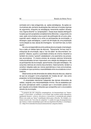 86                                                     Bráulio de Britto Neves


contraste com o tipo antagonista, as ações estratégicas. As ações co-
municativas são, portanto atualizações das retóricas à funções sígnicas
do argumento, enquanto as estratégicas meramente expõem dicissig-
nos (signos dicente ou “proposições”). Essas duas classes distinguem
funções que tem propósitos completamente diferentes: o argumento (no
caso, ação comunicativa) atua a partir da justiﬁcação de um juízo, pres-
supondo assim relação eu-tu entre os participantes da enunciação; o
dicissigno (ação estratégica), a partir da aﬁrmação de uma proposição
numa relação eu-isso, tipicas de chantagens: “se você ﬁzer isso, eu farei
aquilo”.
    Há uma correspondência entre práticas de enunciação cinematográ-
ﬁca e cada um destes tipos de discurso. Tipicamente, formas mais hi-
erárquicas de enunciação, seja a “voz do saber” do documentário “ex-
positivo” clássico, quanto a autoridade artística do cinema industrial (e
também do cinema “autoral”) estabelecem uma assimetria nos proces-
sos enunciativos. O cinema emerso de arranjos retóricos fortemente
institucionalizados tornam improvável uma relação de dialogismo entre
os participantes da enunciação, aproximando-a da ação estratégica. Os
conjuntos retóricos do cinema documentário, historicamente, tendem a
constituir relações cada vez menos assimétricas e mais comunicativas,
à medida em que aumenta a reversibilidade entre enunciadores e enun-
ciatários.
    Observando as três dimensões de validez ética do discurso, observa-
se que se conjugam numa progressão de modos de ser, tais como
propostos na fenomenologia pragmaticista:17
       A sinceridade intencional independe das demais dimensões da
validez, exigindo uma interpretabilidade mínima. Ela se estabelece por
de juízos perceptuais sobre a posição que o enunciador parece ocu-
par naquela comunidade intérprete que compartilha com o enunciatário
através da enunciação.
  17 A  proposta das três categorias cenopitagóricas, da fenomenologia (ou fanero-
scopia), primeridade, secundidade e terceiridade (que recebem nomes alternativos,
igualmente bizarros: oriência, obsistência e transuasão) é considerada pelo próprio
Peirce com sendo sua única contribuição efetiva para a ﬁlosoﬁa. Na verdade, a es-
trutura recursiva da nova lista de categorias é a pedra de toque do pragmaticismo,
que fornece a matriz metodológica para toda sua arquitetura ﬁlosóﬁca e cosmológica.
(cf. http://www.helsinki.ﬁ/science/commens/terms/ categories.html)
 