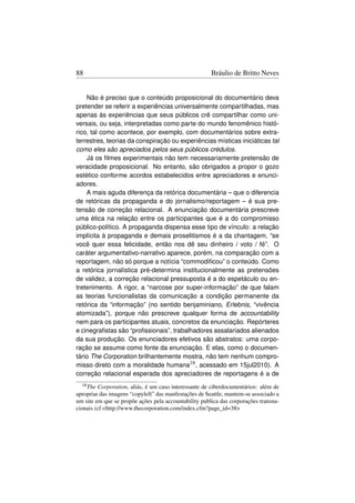 88                                                     Bráulio de Britto Neves


    Não é preciso que o conteúdo proposicional do documentário deva
pretender se referir a experiências universalmente compartilhadas, mas
apenas às experiências que seus públicos crê compartilhar como uni-
versais, ou seja, interpretadas como parte do mundo fenomênico histó-
rico, tal como acontece, por exemplo, com documentários sobre extra-
terrestres, teorias da conspiração ou experiências místicas iniciáticas tal
como eles são apreciados pelos seus públicos crédulos.
    Já os ﬁlmes experimentais não tem necessariamente pretensão de
veracidade proposicional. No entanto, são obrigados a propor o gozo
estético conforme acordos estabelecidos entre apreciadores e enunci-
adores.
    A mais aguda diferença da retórica documentária – que o diferencia
de retóricas da propaganda e do jornalismo/reportagem – é sua pre-
tensão de correção relacional. A enunciação documentária prescreve
uma ética na relação entre os participantes que é a do compromisso
público-político. A propaganda dispensa esse tipo de vínculo: a relação
implícita à propaganda e demais proselitismos é a da chantagem, “se
você quer essa felicidade, então nos dê seu dinheiro / voto / fé”. O
caráter argumentativo-narrativo aparece, porém, na comparação com a
reportagem, não só porque a notícia “commodiﬁcou” o conteúdo. Como
a retórica jornalística pré-determina institucionalmente as pretensões
de validez, a correção relacional pressuposta é a do espetáculo ou en-
tretenimento. A rigor, a “narcose por super-informação” de que falam
as teorias funcionalistas da comunicação a condição permanente da
retórica da “informação” (no sentido benjaminiano, Erlebnis, “vivência
atomizada”), porque não prescreve qualquer forma de accountability
nem para os participantes atuais, concretos da enunciação. Repórteres
e cinegraﬁstas são “proﬁssionais”, trabalhadores assalariados alienados
da sua produção. Os enunciadores efetivos são abstratos: uma corpo-
ração se assume como fonte da enunciação. E elas, como o documen-
tário The Corporation brilhantemente mostra, não tem nenhum compro-
misso direto com a moralidade humana18 , acessado em 15jul2010). A
correção relacional esperada dos apreciadores de reportagens é a de
  18 The Corporation, aliás, é um caso interessante de ciberdocumentários: além de
apropriar das imagens “copyleft” das manfestações de Seattle, mantem-se associado a
um site em que se propõe ações pela accountability publica das corporações transna-
cionais (cf.http://www.thecorporation.com/index.cfm?page_id=38
 