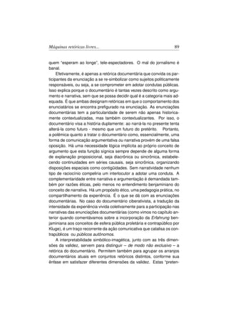 Máquinas retóricas livres...                                         89


quem “esperam ao longe”, tele-espectadores. O mal do jornalismo é
banal.
     Efetivamente, é apenas a retórica documentária que convida os par-
ticipantes da enunciação a se re-simbolizar como sujeitos politicamente
responsáveis, ou seja, a se comprometer em adotar condutas públicas.
Isso explica porque o documentário é tantas vezes descrito como argu-
mento e narrativa, sem que se possa decidir qual é a categoria mais ad-
equada. É que ambas designam retóricas em que o comportamento dos
enunciatários se encontra preﬁgurado na enunciação. As enunciações
documentárias tem a particularidade de serem não apenas historica-
mente contextualizadas, mas também contextualizantes. Por isso, o
documentário visa a história duplamente: ao narrá-la no presente tenta
alterá-la como futuro - mesmo que um futuro do pretérito. Portanto,
a polêmica quanto a tratar o documentário como, essencialmente, uma
forma de comunicação argumentativa ou narrativa provém de uma falsa
oposição. Há uma necessidade lógica implícita ao próprio conceito de
argumento que esta função sígnica sempre depende de alguma forma
de explanação proposicional, seja diacrônica ou sincrônica, estabele-
cendo continuidades em séries causais, seja sincrônica, organizando
disposições espaciais como contigüidades. Sem narratividade nenhum
tipo de raciocínio compeliria um interlocutor a adotar uma conduta. A
complementaridade entre narrativa e argumentação é demandada tam-
bém por razões éticas, pelo menos no entendimento benjaminiano do
conceito de narrativa. Há um propósito ético, uma pedagogia prática, no
compartilhamento da experiência. É o que se dá com as enunciações
documentárias. No caso do documentário ciberativista, a tradução da
intensidade da experiência vivida coletivamente para a participação nas
narrativas das enunciações documentárias (como vimos no capítulo an-
terior quando comentávamos sobre a incorporação da Erfahrung ben-
jaminiana aos conceitos de esfera pública proletária e contrapúblico por
Kluge), é um traço recorrente da ação comunicativa que catalisa os con-
trapúblicos ou públicos autônomos.
     A interpretabilidade simbólico-imagética, junto com as três dimen-
sões da validez, servem para distinguir – de modo não exclusivo – a
retórica do documentário. Permitem também para agrupar os arranjos
documentários atuais em conjuntos retóricos distintos, conforme sua
ênfase em satisfazer diferentes dimensões da validez. Estas “preten-
 