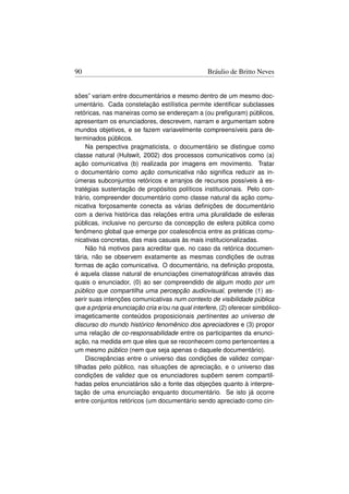 90                                               Bráulio de Britto Neves


sões” variam entre documentários e mesmo dentro de um mesmo doc-
umentário. Cada constelação estílística permite identiﬁcar subclasses
retóricas, nas maneiras como se endereçam a (ou preﬁguram) públicos,
apresentam os enunciadores, descrevem, narram e argumentam sobre
mundos objetivos, e se fazem variavelmente compreensíveis para de-
terminados públicos.
     Na perspectiva pragmaticista, o documentário se distingue como
classe natural (Hulswit, 2002) dos processos comunicativos como (a)
ação comunicativa (b) realizada por imagens em movimento. Tratar
o documentário como ação comunicativa não signiﬁca reduzir as in-
úmeras subconjuntos retóricos e arranjos de recursos possíveis à es-
tratégias sustentação de propósitos políticos institucionais. Pelo con-
trário, compreender documentário como classe natural da ação comu-
nicativa forçosamente conecta as várias deﬁnições de documentário
com a deriva histórica das relações entra uma pluralidade de esferas
públicas, inclusive no percurso da concepção de esfera pública como
fenômeno global que emerge por coalescência entre as práticas comu-
nicativas concretas, das mais casuais às mais institucionalizadas.
     Não há motivos para acreditar que, no caso da retórica documen-
tária, não se observem exatamente as mesmas condições de outras
formas de ação comunicativa. O documentário, na deﬁnição proposta,
é aquela classe natural de enunciações cinematográﬁcas através das
quais o enunciador, (0) ao ser compreendido de algum modo por um
público que compartilha uma percepção audiovisual, pretende (1) as-
serir suas intenções comunicativas num contexto de visibilidade pública
que a própria enunciação cria e/ou na qual interfere, (2) oferecer simbólico-
imageticamente conteúdos proposicionais pertinentes ao universo de
discurso do mundo histórico fenomênico dos apreciadores e (3) propor
uma relação de co-responsabilidade entre os participantes da enunci-
ação, na medida em que eles que se reconhecem como pertencentes a
um mesmo público (nem que seja apenas o daquele documentário).
     Discrepâncias entre o universo das condições de validez compar-
tilhadas pelo público, nas situações de apreciação, e o universo das
condições de validez que os enunciadores supõem serem compartil-
hadas pelos enunciatários são a fonte das objeções quanto à interpre-
tação de uma enunciação enquanto documentário. Se isto já ocorre
entre conjuntos retóricos (um documentário sendo apreciado como cin-
 