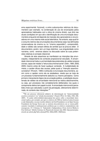 Máquinas retóricas livres...                                                      91


ema experimental, ﬁccional), e entre subconjuntos retóricos do docu-
mentário (por exemplo, na condenação do uso de encenações pelos
apreciadores habituados com a ética do cinema direto), que dirá nas
atuais condições em que até a identiﬁcação de uma enunciação docu-
mentária enquanto tal depende da inserção dos apreciadores e enunci-
adores em uma mesma rede social telemática. No entanto, seja qual for
o conjunto retórico das enunciações documentárias (seja nas deﬁnições
conservadoras de cinema ou no “cinema expandido”), comprensibili-
dade e validez são sempre efeitos de sentido que se procura obter. O
documentário, porém, tem um traço distintivo: sua singularidade como
narrativa, como veremos abaixo na discussão sobre às suas preten-
sões relativas à correção relacional.
    Através de atos assertivos se manifestam as intenções das enun-
ciações, independente do conteúdo proposicional veiculado. A sinceri-
dade intencional traduz a primeiridade das pretensões de validez proposi-
cionais, capaz de instalar a leitura documentarizante (Odin, 1984, 2000,
2005) mesmo antes de haver qualquer conteúdo. A multiplicidade de
meios, o caráter difuso das causas, pelas quais a intenção assertivo-
constativa (Ponech, 1999) é atribuída à enunciação documentária, as-
sim como a rapidez como ela se estabelece, revela que se trata de
um processo fundamentalmente abdutivo ou mesmo perceptivo. Como
primeiro interpretante lógico da enunciação pública, a satisfação da pre-
tensão de validez da sinceridade intencional se realiza abdutivamente,
ou seja, por processos não completamente deliberados nos quais o
componente afetivo tem papel crucial. A sinceridade intencional é perce-
bida (mais que calculada) a partir da percepção, afetivamente determi-
nada, do contexto das interações.19
  19 Há  um processo inferencial abdutivo de determinação da “intencionalidade
assertivo-constativa” (ou “atitude documentária”, Ponech 199;cf. tb. Odin, 1984, 200,
2005). O caráter afetivo/abdutivo/perceptual dos juízos sobre a sinceridade inten-
cional explica, por exemplo, por que os coletivos do CMI da América Latina levaram
a rede Indymedia a recusar receber dinheiro da Ford Foundation ou da Open Society
Foundation (de George Soros) por se sentirem desconfortáveis em se verem publi-
camente vinculados à multinancional, problema que os coletivos estadunidenses não
enxergavam. Cf. Coleman, G. Indymedia’s Independence; From Activist Media to
Free Software (Biella Coleman, In; Planetwork Journal, July 2004. http journal plan-
etwork net article php?lab=coleman0704, 26Dez2009, 18h02min).
 