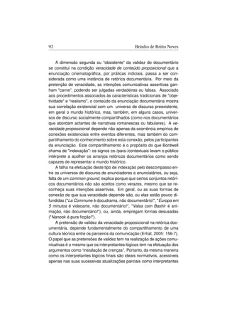 92                                             Bráulio de Britto Neves


     A dimensão segunda ou “obsistente” da validez do documentário
se constitui na condição veracidade de conteúdo proposicional que a
enunciação cinematográﬁca, por práticas indiciais, passa a ser con-
siderada como uma instância de retórica documentária. Por meio da
pretenção de veracidade, as intenções comunicativas assertivas gan-
ham carne”, podendo ser julgadas verdadeiras ou falsas. Associado
aos procedimentos associados às características tradicionais de obje-
tividade e realismo, o conteúdo da enunciação documentária mostra
sua correlação existencial com um universo de discurso preexistente,
em geral o mundo histórico, mas, também, em alguns casos, univer-
sos de discurso socialmente compartilhados (como nos documentários
que abordam actantes de narrativas romanescas ou fabulares). A ve-
racidade proposicional depende não apenas da ocorrência empírica de
conexões existenciais entre eventos diferentes, mas também do com-
partilhamento do conhecimento sobre esta conexão, pelos participantes
da enunciação. Este compartilhamento é o propósito do que Bordwell
chama de indexação: os signos co-/para-/contextuais levam o público
intérprete a acolher os arranjos retóricos documentários como sendo
capazes de representar o mundo histórico.
     A falha na efetuação deste tipo de indexação pelo descompasso en-
tre os universos de discurso de enunciadores e enunciatários, ou seja,
falta de um common ground, explica porque que certos conjuntos retóri-
cos documentários não são aceitos como verazes, mesmo que se re-
conheça suas intenções assertivas. Em geral, ou as suas formas de
conexão de que sua veracidade depende são, ou elas estão pouco di-
fundidas (La Commune é docudrama, não documentário!, Europa em
5 minutos é videoarte, não documentário!, Valsa com Bashir é ani-
mação, não documentário!), ou, ainda, empregam formas desusadas
(Nanook é pura ﬁcção!).
     A pretensão de validez da veracidade proposicional na retórica doc-
umentária, depende fundamentalmente do compartilhamento de uma
cultura técnica entre os parceiros da comunicação (Erhat, 2005: 156-7).
O papel que as pretensões de validez tem na realização de ações comu-
nicativas é o mesmo que os interpretantes lógicos tem na efetuação dos
argumentos como “instalação de crenças”. Portanto, da mesma maneira
como os interpretantes lógicos ﬁnais são ideais normativos, acessíveis
apenas nas suas sucessivas atualizações parciais como interpretantes
 