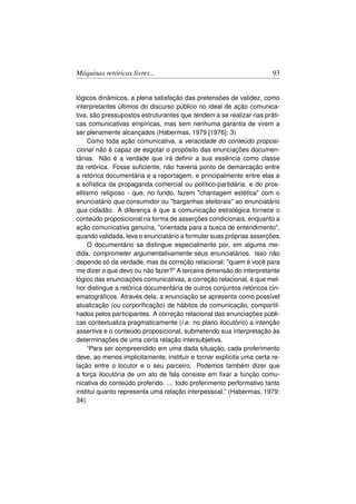 Máquinas retóricas livres...                                          93


lógicos dinâmicos, a plena satisfação das pretensões de validez, como
interpretantes últimos do discurso público no ideal de ação comunica-
tiva, são pressupostos estruturantes que tendem a se realizar nas práti-
cas comunicativas empíricas, mas sem nenhuma garantia de virem a
ser plenamente alcançados (Habermas, 1979 [1976]: 3)
     Como toda ação comunicativa, a veracidade do conteúdo proposi-
cional não é capaz de esgotar o propósito das enunciações documen-
tárias. Não é a verdade que irá deﬁnir a sua essência como classe
da retórica. Fosse suﬁciente, não haveria ponto de demarcação entre
a retórica documentária e a reportagem, e principalmente entre elas e
a sofística da propaganda comercial ou político-partidária, e do pros-
elitismo religioso - que, no fundo, fazem chantagem estética com o
enunciatário qua consumidor ou barganhas eleitorais ao enunciatário
qua cidadão. A diferença é que a comunicação estratégica fornece o
conteúdo proposicional na forma de asserções condicionais, enquanto a
ação comunicativa genuína, orientada para a busca de entendimento,
quando validada, leva o enunciatário a formular suas próprias asserções.
     O documentário se distingue especialmente por, em alguma me-
dida, comprometer argumentativamente seus enunciatários. Isso não
depende só da verdade, mas da correção relacional: quem é você para
me dizer o que devo ou não fazer? A terceira dimensão do interpretante
lógico das enunciações comunicativas, a correção relacional, é que mel-
hor distingue a retórica documentária de outros conjuntos retóricos cin-
ematográﬁcos. Através dela, a enunciação se apresenta como possível
atualização (ou corporiﬁcação) de hábitos de comunicação, compartil-
hados pelos participantes. A correção relacional das enunciações públi-
cas contextualiza pragmaticamente (i.e. no plano ilocutório) a intenção
assertiva e o conteúdo proposicional, submetendo sua interpretação às
determinações de uma certa relação intersubjetiva.
     “Para ser compreendido em uma dada situação, cada proferimento
deve, ao menos implicitamente, instituir e tornar explícita uma certa re-
lação entre o locutor e o seu parceiro. Podemos também dizer que
a força ilocutória de um ato de fala consiste em ﬁxar a função comu-
nicativa do conteúdo proferido. ... todo proferimento performativo tanto
institui quanto representa uma relação interpessoal.” (Habermas, 1979:
34).
 