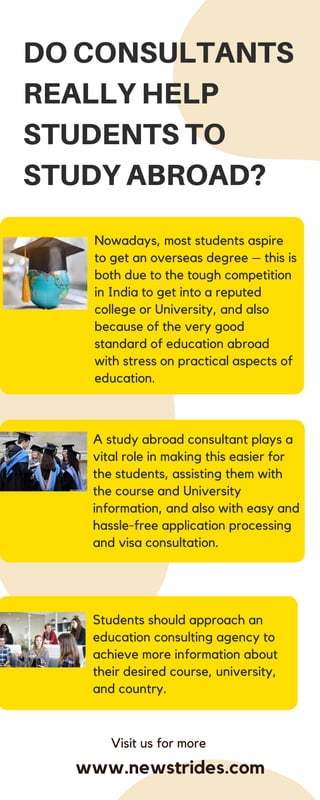 A study abroad consultant plays a
vital role in making this easier for
the students, assisting them with
the course and University
information, and also with easy and
hassle-free application processing
and visa consultation.
DO CONSULTANTS
REALLY HELP
STUDENTS TO
STUDY ABROAD?
Nowadays, most students aspire
to get an overseas degree – this is
both due to the tough competition
in India to get into a reputed
college or University, and also
because of the very good
standard of education abroad
with stress on practical aspects of
education.
Students should approach an
education consulting agency to
achieve more information about
their desired course, university,
and country.
Visit us for more
www.newstrides.com
 