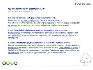Qué es facturación electrónica 2.0 [de la estrategia al beneficio]Por nuestra forma de trabajar, somos una empresa  2.0.Ponemos a las personas en el centro.  Desde la transparencia y la honestidad, construimos día a día una empresa abierta al mundo . Capaz de impactar en positivo. En las personas, en nuestros clientes y en el medio ambiente.Y esta filosofía la trasladamos a objetivos de producto muy concretosHumanizamos la tecnología. Rompemos las barreras que dificultan su adopción con una visión 360º. Y nos apoyamos en conceptos y tecnologías de internet 2.0 para conseguirlo.Y con nuestra tecnología, transformamos la realidad de nuestros clientesPorque nuestras soluciones ponen el control en manos de nuestros clientes. Les dan la  tranquilidad de trabajar de la manera más eficiente posible. Conquistando el ahorro y la eficiencia. Mejorando su cuenta de resultados. Y ayudando a que sean socialmente responsables. Con sus clientes y proveedores. Con el medio ambiente.