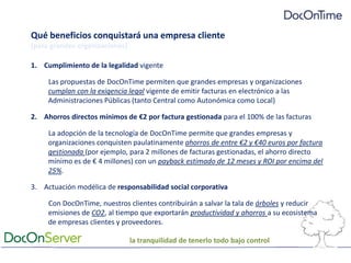 Qué beneficios conquistará una empresa cliente[para grandes organizaciones]Cumplimiento de la legalidad vigenteLas propuestas de DocOnTime permiten que grandes empresas y organizaciones cumplan con la exigencia legal vigente de emitir facturas en electrónico a las Administraciones Públicas (tanto Central como Autonómica como Local)Ahorros directos mínimos de €2 por factura gestionada para el 100% de las facturasLa adopción de la tecnología de DocOnTime permite que grandes empresas y organizaciones conquisten paulatinamente ahorros de entre €2 y €40 euros por factura gestionada (por ejemplo, para 2 millones de facturas gestionadas, el ahorro directo mínimo es de € 4 millones) con un payback estimado de 12 meses y ROI por encima del 25%.Actuación modélica de responsabilidad social corporativaCon DocOnTime, nuestros clientes contribuirán a salvar la tala de árboles y reducir emisiones de CO2, al tiempo que exportarán productividad y ahorros a su ecosistema de empresas clientes y proveedores.la tranquilidad de tenerlo todo bajo control