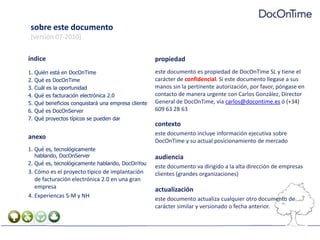 sobre este documento[versión 07-2010]índiceQuién está en DocOnTimeQué es DocOnTimeCuál es la oportunidadQué es facturación electrónica 2.0Qué beneficios conquistará una empresa clienteQué es DocOnServerQué proyectos típicos se pueden daranexoQué es, tecnológicamente hablando, DocOnServerQué es, tecnológicamente hablando, DocOnYouCómo es el proyecto típico de implantación de facturación electrónica 2.0 en una gran empresaExperiencas S-M y NHpropiedadeste documento es propiedad de DocOnTime SL y tiene el carácter de confidencial. Si este documento llegase a sus manos sin la pertinente autorización, por favor, póngase en contacto de manera urgente con Carlos González, Director General de DocOnTime, vía carlos@docontime.es ó (+34) 609 63 28 63contextoeste documento incluye información ejecutiva sobre DocOnTime y su actual posicionamiento de mercadoaudienciaeste documento va dirigido a la alta dirección de empresas clientes (grandes organizaciones)actualizacióneste documento actualiza cualquier otro documento de carácter similar y versionado o fecha anterior.