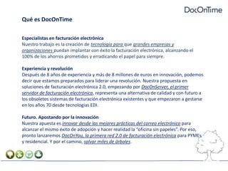 Qué es DocOnTimeEspecialistas en facturación electrónicaNuestro trabajo es la creación de tecnología para que grandes empresas y organizaciones puedan implantar con éxito la facturación electrónica, alcanzando el 100% de los ahorros prometidos y erradicando el papel para siempre.Experiencia y revoluciónDespués de 8 años de experiencia y más de 8 millones de euros en innovación, podemos decir que estamos preparados para liderar una revolución. Nuestra propuesta en soluciones de facturación electrónica 2.0, empezando por DocOnServer, el primer servidor de facturación electrónica, representa una alternativa de calidad y con futuro a los obsoletos sistemas de facturación electrónica existentes y que empezaron a gestarse en los años 70 desde tecnologías EDI.Futuro. Apostando por la innovaciónNuestra apuesta es innovar desde las mejores prácticas del correo electrónico para alcanzar el mismo éxito de adopción y hacer realidad la “oficina sin papeles”. Por eso, pronto lanzaremos DocOnYou, la primera red 2.0 de facturación electrónica para PYMEs y residencial. Y por el camino, salvar miles de árboles.