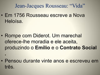 Jean-Jacques Rousseau: “Vida” 
• Em 1756 Rousseau escreve a Nova 
Heloísa. 
• Rompe com Diderot. Um marechal 
oferece-lhe moradia e ele aceita, 
produzindo o Emílio e o Contrato Social 
. 
• Pensou durante vinte anos e escreveu em 
três. 
 
