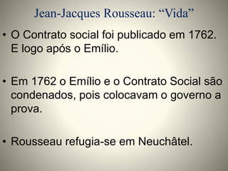 Jean-Jacques Rousseau: “Vida” 
• O Contrato social foi publicado em 1762. 
E logo após o Emílio. 
• Em 1762 o Emílio e o Contrato Social são 
condenados, pois colocavam o governo a 
prova. 
• Rousseau refugia-se em Neuchâtel. 
 