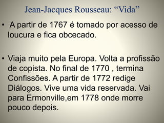 Jean-Jacques Rousseau: “Vida” 
• A partir de 1767 é tomado por acesso de 
loucura e fica obcecado. 
• Viaja muito pela Europa. Volta a profissão 
de copista. No final de 1770 , termina 
Confissões. A partir de 1772 redige 
Diálogos. Vive uma vida reservada. Vai 
para Ermonville,em 1778 onde morre 
pouco depois. 
 