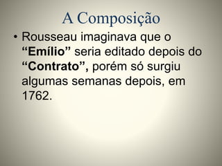 A Composição 
• Rousseau imaginava que o 
“Emílio” seria editado depois do 
“Contrato”, porém só surgiu 
algumas semanas depois, em 
1762. 
 