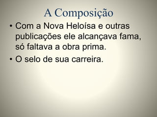 A Composição 
• Com a Nova Heloísa e outras 
publicações ele alcançava fama, 
só faltava a obra prima. 
• O selo de sua carreira. 
 