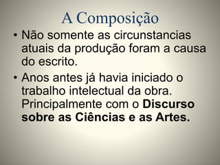 A Composição 
• Não somente as circunstancias 
atuais da produção foram a causa 
do escrito. 
• Anos antes já havia iniciado o 
trabalho intelectual da obra. 
Principalmente com o Discurso 
sobre as Ciências e as Artes. 
 