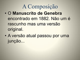 A Composição 
• O Manuscrito de Genebra 
encontrado em 1882. Não um é 
rascunho mas uma versão 
original. 
• A versão atual passou por uma 
junção... 
 