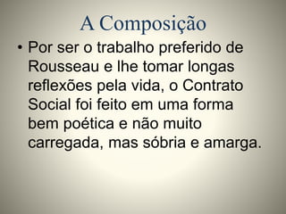 A Composição 
• Por ser o trabalho preferido de 
Rousseau e lhe tomar longas 
reflexões pela vida, o Contrato 
Social foi feito em uma forma 
bem poética e não muito 
carregada, mas sóbria e amarga. 
 