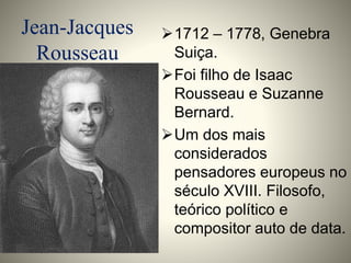 Jean-Jacques 
Rousseau 
1712 – 1778, Genebra 
Suiça. 
Foi filho de Isaac 
Rousseau e Suzanne 
Bernard. 
Um dos mais 
considerados 
pensadores europeus no 
século XVIII. Filosofo, 
teórico político e 
compositor auto de data. 
 