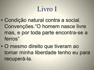 Livro I 
• Condição natural contra a social. 
Convenções.“O homem nasce livre 
mas, e por toda parte encontra-se a 
ferros” 
• O mesmo direito que tiveram ao 
tomar minha liberdade tenho eu para 
recuperá-la. 
 