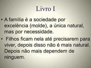 Livro I 
• A família é a sociedade por 
excelência (molde), a única natural, 
mas por necessidade. 
• Filhos ficam nela até precisarem para 
viver, depois disso não é mais natural. 
Depois não mais dependem de 
ninguem. 
 