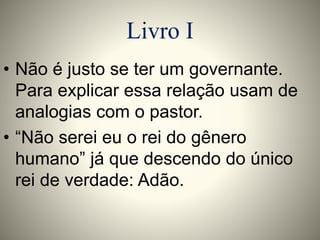Livro I 
• Não é justo se ter um governante. 
Para explicar essa relação usam de 
analogias com o pastor. 
• “Não serei eu o rei do gênero 
humano” já que descendo do único 
rei de verdade: Adão. 
 