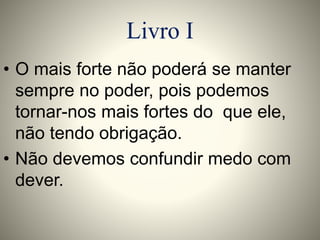 Livro I 
• O mais forte não poderá se manter 
sempre no poder, pois podemos 
tornar-nos mais fortes do que ele, 
não tendo obrigação. 
• Não devemos confundir medo com 
dever. 
 