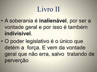 Livro II 
• A soberania é inalienável, por ser a 
vontade geral e por isso é também 
indivisível. 
• O poder legislativo é o único que 
detém a força. E vem da vontade 
geral que não erra, salvo tratando de 
perverção 
 