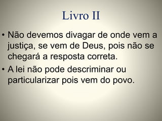 Livro II 
• Não devemos divagar de onde vem a 
justiça, se vem de Deus, pois não se 
chegará a resposta correta. 
• A lei não pode descriminar ou 
particularizar pois vem do povo. 
 