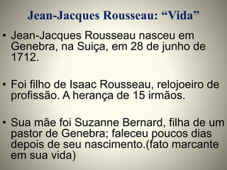Jean-Jacques Rousseau: “Vida” 
• Jean-Jacques Rousseau nasceu em 
Genebra, na Suiça, em 28 de junho de 
1712. 
• Foi filho de Isaac Rousseau, relojoeiro de 
profissão. A herança de 15 irmãos. 
• Sua mãe foi Suzanne Bernard, filha de um 
pastor de Genebra; faleceu poucos dias 
depois de seu nascimento.(fato marcante 
em sua vida) 
 