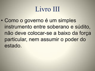 Livro III 
• Como o governo é um simples 
instrumento entre soberano e súdito, 
não deve colocar-se a baixo da força 
particular, nem assumir o poder do 
estado. 
 