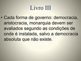 Livro III 
• Cada forma de governo: democracia, 
aristocracia, monarquia devem ser 
avaliados segundo as condições de 
onde é instalada, salvo a democracia 
absoluta que não existe. 
 