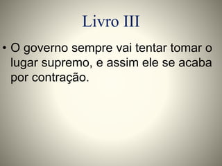 Livro III 
• O governo sempre vai tentar tomar o 
lugar supremo, e assim ele se acaba 
por contração. 
 