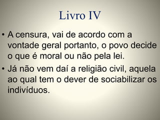 Livro IV 
• A censura, vai de acordo com a 
vontade geral portanto, o povo decide 
o que é moral ou não pela lei. 
• Já não vem daí a religião civil, aquela 
ao qual tem o dever de sociabilizar os 
indivíduos. 
 