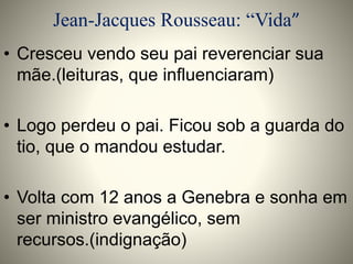 Jean-Jacques Rousseau: “Vida” 
• Cresceu vendo seu pai reverenciar sua 
mãe.(leituras, que influenciaram) 
• Logo perdeu o pai. Ficou sob a guarda do 
tio, que o mandou estudar. 
• Volta com 12 anos a Genebra e sonha em 
ser ministro evangélico, sem 
recursos.(indignação) 
 