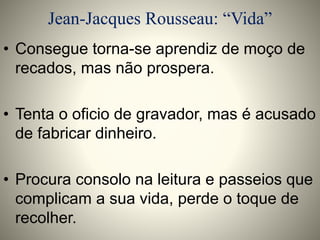 Jean-Jacques Rousseau: “Vida” 
• Consegue torna-se aprendiz de moço de 
recados, mas não prospera. 
• Tenta o oficio de gravador, mas é acusado 
de fabricar dinheiro. 
• Procura consolo na leitura e passeios que 
complicam a sua vida, perde o toque de 
recolher. 
 