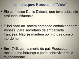 Jean-Jacques Rousseau: “Vida” 
• Ele conheceu Denis Diderot, que teve sobre ele 
profunda influencia. 
• É indicado ao recém nomeado embaixador em 
Veneza, para secretário da embaixada 
francesa. Não se mantem por intrigas com o 
mordomo. 
• Em 1746, com a morte do pai, Rousseau 
recebe uma herança e pode sobreviver mais 
folgadamente . 
 
