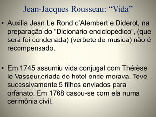 Jean-Jacques Rousseau: “Vida” 
• Auxilia Jean Le Rond d’Alembert e Diderot, na 
preparação do "Dicionário enciclopédico“, (que 
será foi condenada) (verbete de musica) não é 
recompensado. 
• Em 1745 assumiu vida conjugal com Thérèse 
le Vasseur,criada do hotel onde morava. Teve 
sucessivamente 5 filhos enviados para 
orfanato. Em 1768 casou-se com ela numa 
cerimônia civil. 
 