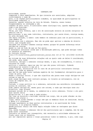 CONTRATO.TXT
autoridade, quando
comparado a seus semelhantes. No que concerne aos associados, adquirem
coletivamente o nome de
povo, e se chamam particularmente cidadãos, na qualidade de participantes na
autoridade soberana, e
vassalos, quando sujeitos às leis do Estado. Todavia, esses termos
freqüentemente se confundem e são
tomados um pelo outro. É suficiente saber distingui-los, quando empregados em
toda a sua precisão.
VII -- Do soberano.
Vê-se, por esta fórmula, que o ato de associação encerra um acordo recíproco do
público com os
particulares, e que cada indivíduo, contratante, por assim dizer, consigo mesmo,
se acha obrigado sob
uma dupla relação, a saber: como membro do soberano para com os particulares, e
como membro do
Estado para com o soberano. Mas não se pode aqui aplicar a máxima do direito
civil, que ninguém está
obrigado aos acordos tomados consigo mesmo; porque há grande diferença entre
obrigar-se consigo
mesmo ou com um todo de que se faz parte.
É necessário assinalar ainda que a deliberação pública, que pode obrigar todos
os vassalos ao soberano,
Do Contrato Social
file:///C|/site/livros_gratis/contrato_social.htm (10 of 72) [4/1/2002 14:09:38]
#
em virtude de suas diferentes relações sob as quais cada um deles é considerado,
não pode, pela razão
contrária, obrigar o soberano consigo mesmo, e que, em conseqüência, é contra a
natureza do corpo
político o soberano impor-se uma lei que não possa infringir. Podendo
considerar-se sujeito a uma só e
mesma relação, encontra-se ele no caso de um particular contratante consigo
mesmo; por onde se observa
que não há nem pode haver nenhuma espécie de lei fundamental obrigatória para o
corpo do povo, nem
mesmo o contrato social. O que não significa não possa esse corpo obrigar-se com
outrem no que de
modo algum derrogue esse contrato porque, no tocante ao estrangeiro, ele se
torna um simples ser, um
indivíduo.
Contudo, o corpo político ou o soberano, extraindo sua existência cinicamente da
pureza do contrato, não
pode jamais obrigar-se, mesmo para com outrem, a nada que derrogue esse ato
primitivo, como alienar
qualquer porção de si mesmo, ou submeter-se a outro soberano. Violar o ato pelo
qual existe seria
aniquilar-se, e o que nada é nada produz.
Tão logo se encontre a multidão reunida num corpo, não se pode ofender um dos
membros sem atacar o
corpo, menos ainda ofender o corpo sem que os membros disso se ressintam. Assim,
o dever e o interesse
obrigam igualmente as duas partes contratantes a se auxiliarem de forma
recíproca, e os próprios homens
devem procurar reunir sob essa dupla relação todas as vantagens que disso
dependem.
Ora, sendo formado o soberano tão-só dos particulares que o compõem, não há nem
pode haver interesse
contrário ao deles; por conseguinte, não necessita a autoridade soberana de
fiador para com os vassalos,
por ser impossível queira o corpo prejudicar todos os membros, e por, como logo
                                   Página 10
 