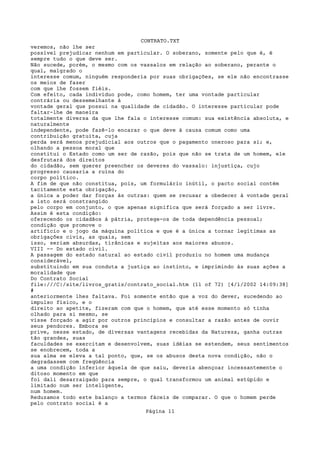 CONTRATO.TXT
veremos, não lhe ser
possível prejudicar nenhum em particular. O soberano, somente pelo que é, é
sempre tudo o que deve ser.
Não sucede, porém, o mesmo com os vassalos em relação ao soberano, perante o
qual, malgrado o
interesse comum, ninguém responderia por suas obrigações, se ele não encontrasse
os meios de fazer
com que lhe fossem fiéis.
Com efeito, cada indivíduo pode, como homem, ter uma vontade particular
contrária ou dessemelhante à
vontade geral que possui na qualidade de cidadão. O interesse particular pode
faltar-lhe de maneira
totalmente diversa da que lhe fala o interesse comum: sua existência absoluta, e
naturalmente
independente, pode fazê-lo encarar o que deve à causa comum como uma
contribuição gratuita, cuja
perda será menos prejudicial aos outros que o pagamento oneroso para si; e,
olhando a pessoa moral que
constitui o Estado como um ser de razão, pois que não se trata de um homem, ele
desfrutará dos direitos
do cidadão, sem querer preencher os deveres do vassalo: injustiça, cujo
progresso causaria a ruína do
corpo político.
A fim de que não constitua, pois, um formulário inútil, o pacto social contém
tacitamente esta obrigação,
a única a poder dar forças às outras: quem se recusar a obedecer à vontade geral
a isto será constrangido
pelo corpo em conjunto, o que apenas significa que será forçado a ser livre.
Assim é esta condição:
oferecendo os cidadãos à pátria, protege-os de toda dependência pessoal;
condição que promove o
artifício e o jogo da máquina política e que é a única a tornar legítimas as
obrigações civis, as quais, sem
isso, seriam absurdas, tirânicas e sujeitas aos maiores abusos.
VIII -- Do estado civil.
A passagem do estado natural ao estado civil produziu no homem uma mudança
considerável,
substituindo em sua conduta a justiça ao instinto, e imprimindo às suas ações a
moralidade que
Do Contrato Social
file:///C|/site/livros_gratis/contrato_social.htm (11 of 72) [4/1/2002 14:09:38]
#
anteriormente lhes faltava. Foi somente então que a voz do dever, sucedendo ao
impulso físico, e o
direito ao apetite, fizeram com que o homem, que até esse momento só tinha
olhado para si mesmo, se
visse forçado a agir por outros princípios e consultar a razão antes de ouvir
seus pendores. Embora se
prive, nesse estado, de diversas vantagens recebidas da Natureza, ganha outras
tão grandes, suas
faculdades se exercitam e desenvolvem, suas idéias se estendem, seus sentimentos
se enobrecem, toda a
sua alma se eleva a tal ponto, que, se os abusos desta nova condição, não o
degradassem com freqüência
a uma condição inferior àquela de que saiu, deveria abençoar incessantemente o
ditoso momento em que
foi dali desarraigado para sempre, o qual transformou um animal estúpido e
limitado num ser inteligente,
num homem.
Reduzamos todo este balanço a termos fáceis de comparar. O que o homem perde
pelo contrato social é a
                                   Página 11
 