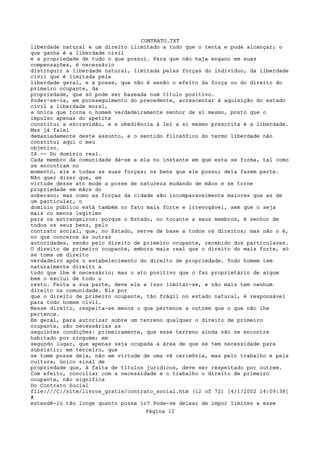 CONTRATO.TXT
liberdade natural e um direito ilimitado a tudo que o tenta e pode alcançar; o
que ganha é a liberdade civil
e a propriedade de tudo o que possui. Para que não haja engano em suas
compensações, é necessário
distinguir a liberdade natural, limitada pelas forças do indivíduo, da liberdade
civil que é limitada pela
liberdade geral, e a posse, que não é senão o efeito da força ou do direito do
primeiro ocupante, da
propriedade, que só pode ser baseada num título positivo.
Poder-se-ia, em prosseguimento do precedente, acrescentar à aquisição do estado
civil a liberdade moral,
a única que torna o homem verdadeiramente senhor de si mesmo, posto que o
impulso apenas do apetite
constitui a escravidão, e a obediência à lei a si mesmo prescrita é a liberdade.
Mas já falei
demasiadamente deste assunto, e o sentido filosófico do termo liberdade não
constitui aqui o meu
objetivo.
IX -- Do domínio real.
Cada membro da comunidade dá-se a ela no instante em que esta se forma, tal como
se encontram no
momento, ele e todas as suas forças; os bens que ele possui dela fazem parte.
Não quer dizer que, em
virtude desse ato mude a posse de natureza mudando de mãos e se torne
propriedade em mãos do
soberano; mas como as forças da cidade são incomparavelmente maiores que as de
um particular, o
domínio público está também no fato mais forte e irrevogável, sem que o seja
mais ou menos legítimo
para os estrangeiros; porque o Estado, no tocante a seus membros, é senhor de
todos os seus bens, pelo
contrato social, que, no Estado, serve de base a todos os direitos; mas não o é,
no que concerne às outras
autoridades, senão pelo direito de primeiro ocupante, recebido dos particulares.
O direito de primeiro ocupante, embora mais real que o direito do mais forte, só
se toma um direito
verdadeiro após o estabeiecimento do direito de propriedade. Todo homem tem
naturalmente direito a
tudo que lhe é necessário; mas o ato positivo que o faz proprietário de algum
bem o exclui de todo o
resto. Feita a sua parte, deve ele a isso limitar-se, e não mais tem nenhum
direito na comunidade. Eis por
que o direito de primeiro ocupante, tão frágil no estado natural, é responsável
para todo homem civil.
Nesse direito, respeita-se menos o que pertence a outrem que o que não lhe
pertence.
Em geral, para autorizar sobre um terreno qualquer o direito de primeiro
ocupante, são necessárias as
seguintes condições: primeiramente, que esse terreno ainda não se encontre
habitado por ninguém; em
segundo lugar, que apenas seja ocupada a área de que se tem necessidade para
subsistir; em terceiro, que
se tome posse dela, não em virtude de uma vã cerimônia, mas pelo trabalho e pela
cultura, único sinal de
propriedade que, à falta de títulos jurídicos, deve ser respeitado por outrem.
Com efeito, conciliar com a necessidade e o trabalho o direito de primeiro
ocupante, não significa
Do Contrato Social
file:///C|/site/livros_gratis/contrato_social.htm (12 of 72) [4/1/2002 14:09:38]
#
estendê-lo tão longe quanto possa ir? Pode-se deixar de impor limites a esse
                                   Página 12
 